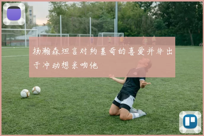 杨瀚森坦言对约基奇的喜爱并非出于冲动想亲吻他