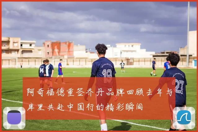 阿奇福德重签乔丹品牌回顾去年与库里共赴中国行的精彩瞬间