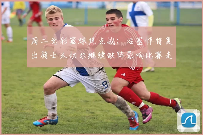 周二竞彩篮球焦点战：活塞悍将复出骑士米切尔继续缺阵影响比赛走势