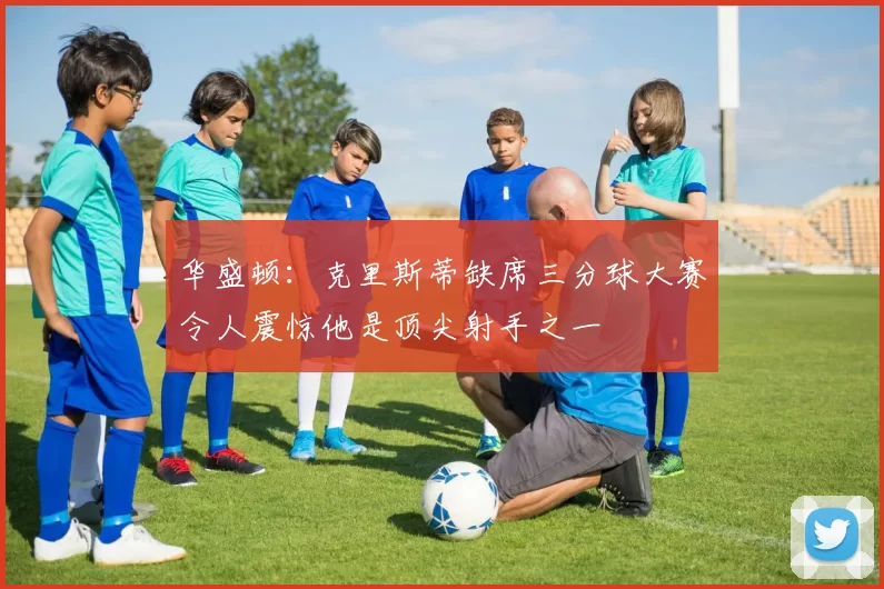 华盛顿：克里斯蒂缺席三分球大赛令人震惊他是顶尖射手之一