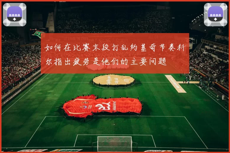 如何在比赛末段打乱约基奇节奏科尔指出疲劳是他们的主要问题