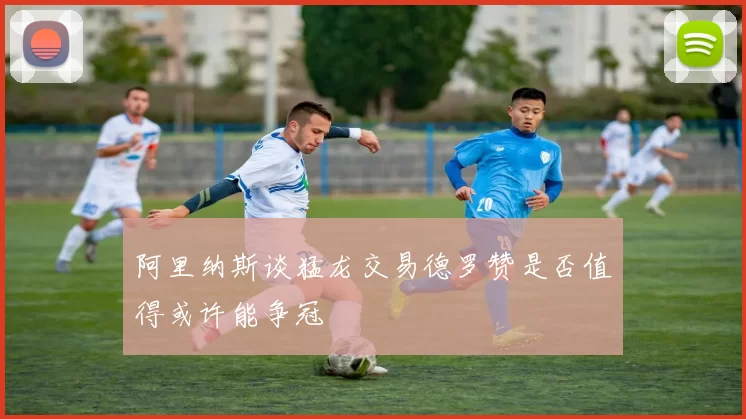 阿里纳斯谈猛龙交易德罗赞是否值得或许能争冠