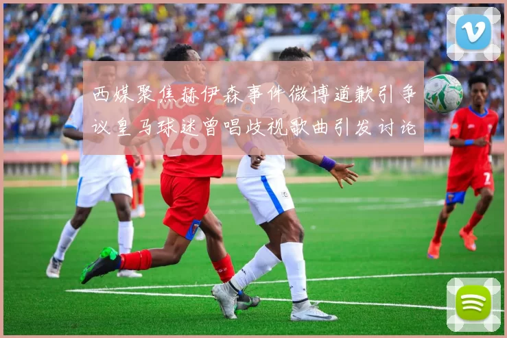 西媒聚焦赫伊森事件微博道歉引争议皇马球迷曾唱歧视歌曲引发讨论