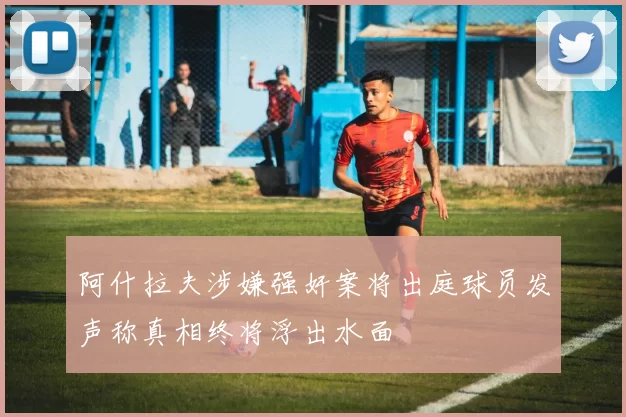 阿什拉夫涉嫌强奸案将出庭球员发声称真相终将浮出水面