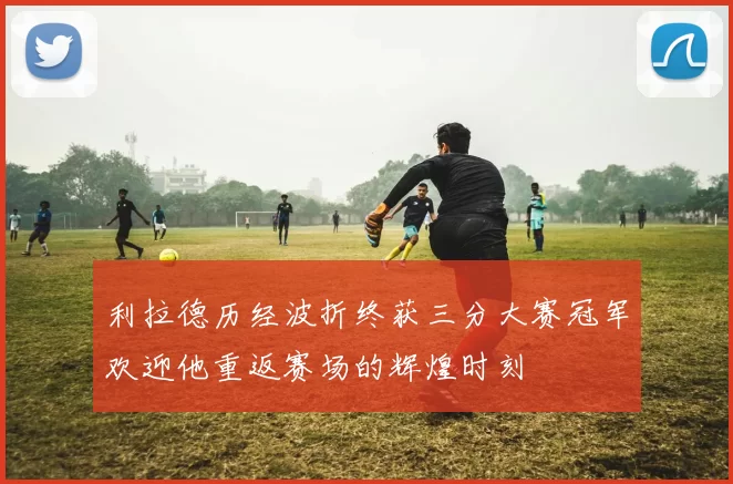 利拉德历经波折终获三分大赛冠军欢迎他重返赛场的辉煌时刻