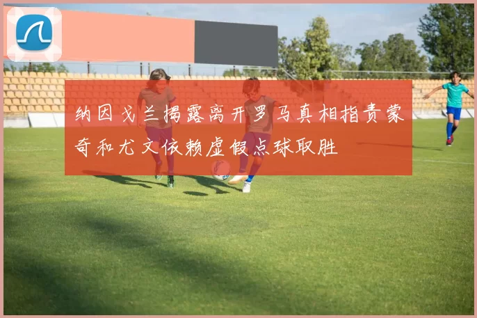 纳因戈兰揭露离开罗马真相指责蒙奇和尤文依赖虚假点球取胜