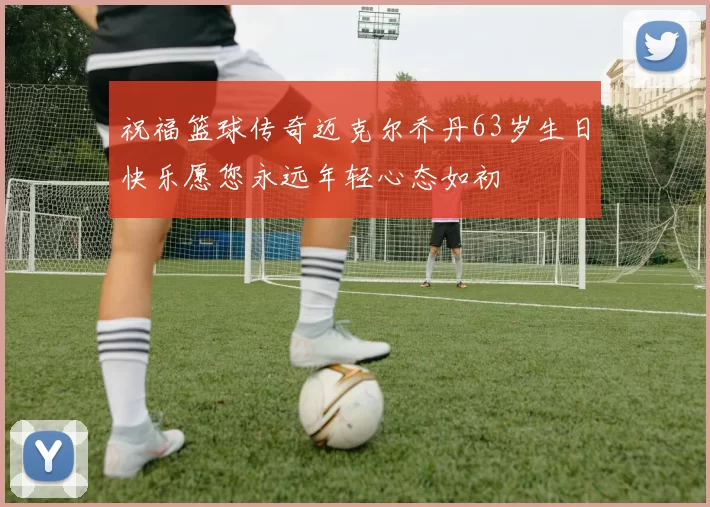 祝福篮球传奇迈克尔乔丹63岁生日快乐愿您永远年轻心态如初