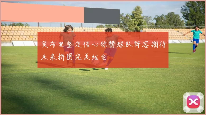 莫布里坚定信心称赞球队阵容期待未来拼图完美结合