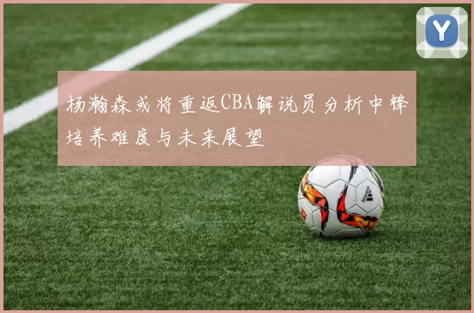 杨瀚森或将重返CBA解说员分析中锋培养难度与未来展望