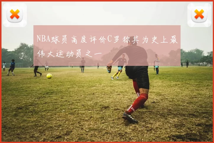 NBA球员高度评价C罗称其为史上最伟大运动员之一