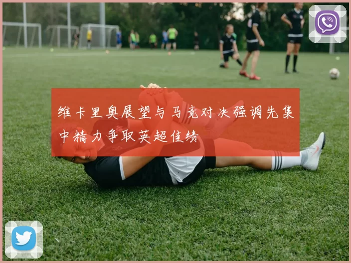 维卡里奥展望与马竞对决强调先集中精力争取英超佳绩
