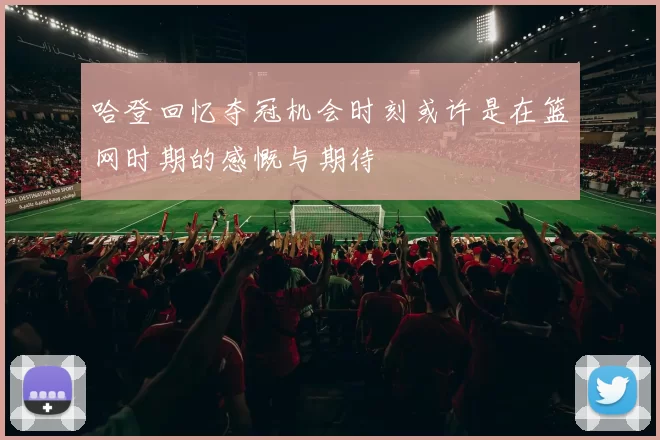 哈登回忆夺冠机会时刻或许是在篮网时期的感慨与期待