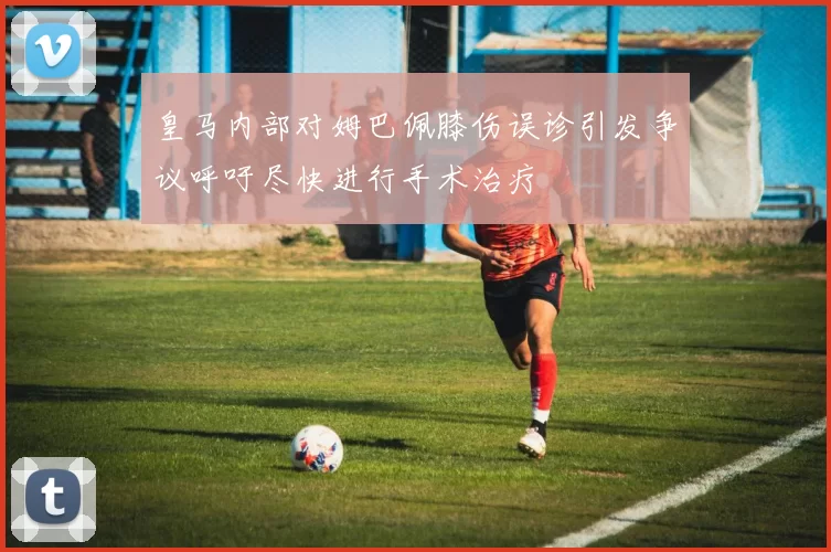 皇马内部对姆巴佩膝伤误诊引发争议呼吁尽快进行手术治疗