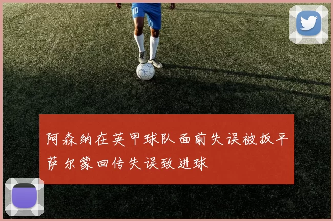 阿森纳在英甲球队面前失误被扳平萨尔蒙回传失误致进球