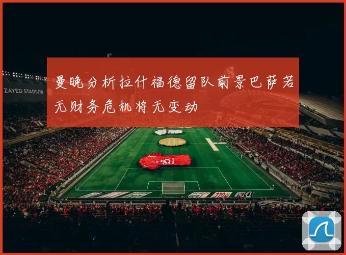 曼晚分析拉什福德留队前景巴萨若无财务危机将无变动